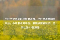 小红书业务平台小红书点赞，小红书点赞网络平台，小红书业务平台，解锁点赞新玩法！亿乐社区SUP货源站