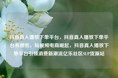 抖音真人播放下单平台	，抖音真人播放下单平台有哪些，短视频电商崛起，抖音真人播放下单平台引领消费新潮流亿乐社区SUP货源站  第1张