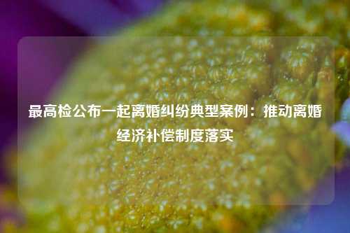 最高检公布一起离婚纠纷典型案例：推动离婚经济补偿制度落实  第1张