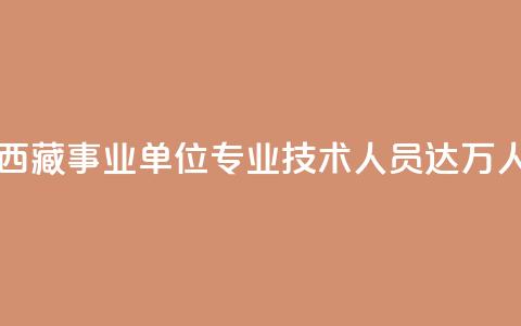 西藏事业单位专业技术人员达11.6万人 第1张 西藏事业单位专业技术人员达11.6万人 第1张