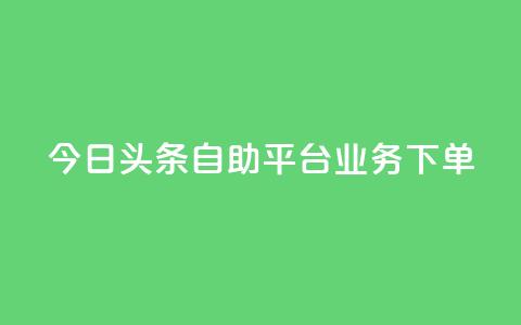今日头条自助平台业务下单 - 今日头条自助平台业务一键下单，提升企业转化率~  第1张