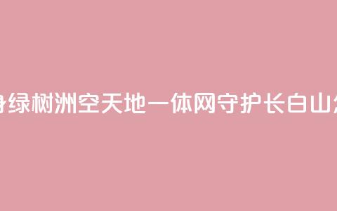 “黄沙海”变身“绿树洲”“空天地一体	”网守护长白山 怎么做到的？  第1张