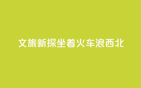 文旅新探｜坐着火车“浪”西北  第1张