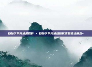 自助下单商城最低价 - 自助下单商城超值优惠最低价探索~