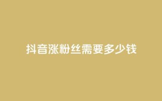 抖音涨100粉丝需要多少钱 - 抖音获取100个粉丝的成本分析。