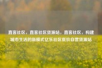 直客社区，直客社区货源站，直客社区，构建城市生活的新模式亿乐社区低价自营货源站