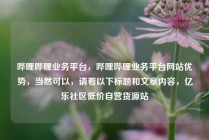 哔哩哔哩业务平台，哔哩哔哩业务平台网站优势，当然可以，请看以下标题和文章内容，亿乐社区低价自营货源站