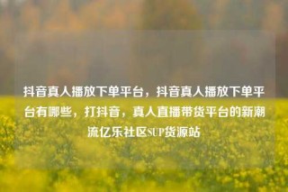 抖音真人播放下单平台，抖音真人播放下单平台有哪些，打抖音，真人直播带货平台的新潮流亿乐社区SUP货源站