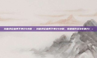 抖音评论业务下单24小时 - 抖音评论业务下单24小时，快速提升社交影响力！~