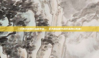 二十四小时网红自助平台 - 全天候自助平台打造网红风潮！