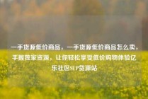 一手货源低价商品，一手货源低价商品怎么卖，手握独家资源，让你轻松享受低价购物体验亿乐社区SUP货源站
