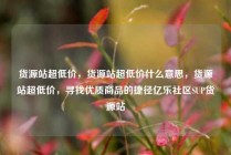 货源站超低价，货源站超低价什么意思，货源站超低价，寻找优质商品的捷径亿乐社区SUP货源站