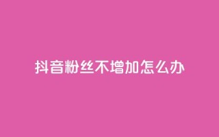抖音粉丝不增加怎么办 - 如何提升抖音粉丝增长效率！