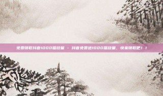 免费领取抖音1000播放量 - 抖音免费送1000播放量，快来领取吧！！