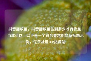 抖音播放量，抖音播放量达到多少才有收益，当然可以。以下是一个符合要求的文章标题示例，亿乐社区SUP货源站