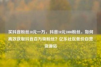 买抖音粉丝10元一万，抖音10元1000粉丝，如何高效获取抖音百万级粉丝？亿乐社区低价自营货源站