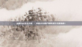 抖音ios怎么充值 - 抖音iOS用户如何进行充值指南！