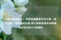 对接货源最低价，对接货源最低价怎么算，接对货源，寻找最优价格 深入探索低成本采购策略亿乐社区SUP货源站