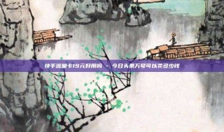 快手流量卡19元好用吗 - 今日头条万号可以卖多少钱