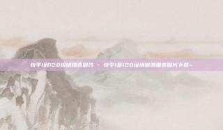 快手1到120级明细表图片 - 快手1至120级清晰明细表图片下载~