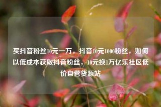 买抖音粉丝10元一万，抖音10元1000粉丝，如何以低成本获取抖音粉丝，10元换1万亿乐社区低价自营货源站