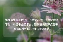小红书业务平台小红书点赞，小红书点赞网络平台，小红书业务平台，如何提高用户点赞率和活跃度？亿乐社区SUP货源站