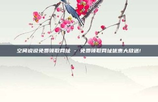 空间说说免费领取网址 - 免费领取网址优惠大放送!