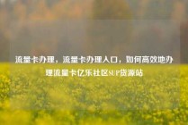 流量卡办理，流量卡办理入口，如何高效地办理流量卡亿乐社区SUP货源站