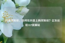 抖音买粉丝，如何在抖音上购买粉丝？亿乐社区SUP货源站