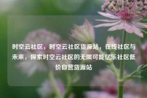 时空云社区，时空云社区货源站，在线社区与未来，探索时空云社区的无限可能亿乐社区低价自营货源站