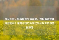 抖音粉丝，抖音粉丝业务套餐，如何有效管理抖音粉丝？策略与技巧分享亿乐社区低价自营货源站