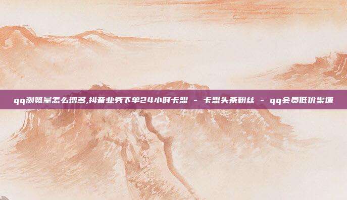qq浏览量怎么增多,抖音业务下单24小时卡盟 - 卡盟头条粉丝 qq会员低价渠道  第1张