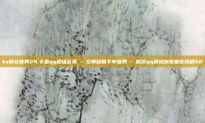 ks粉丝业务24,卡盟qq超级会员 - 空间自助下单业务 低价qq说说浏览量在线刷50  第1张