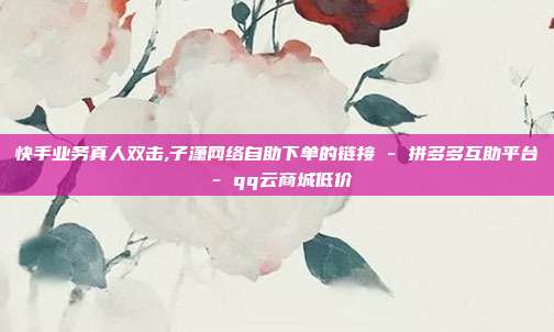 快手业务真人双击,子潇网络自助下单的链接 - 拼多多互助平台 qq云商城低价  第1张