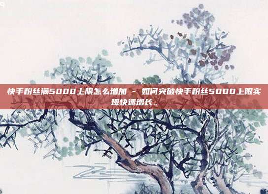 快手粉丝满5000上限怎么增加 - 如何突破快手粉丝5000上限实现快速增长。  第1张