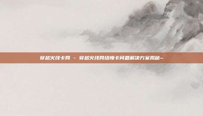 穿越火线卡网 - 穿越火线网络慢卡问题解决方案揭秘~  第1张