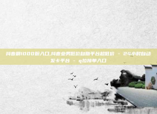 抖音刷1000粉入口,抖音业务低价自助平台超低价 - 24小时自动发卡平台 q拉接单入口  第1张