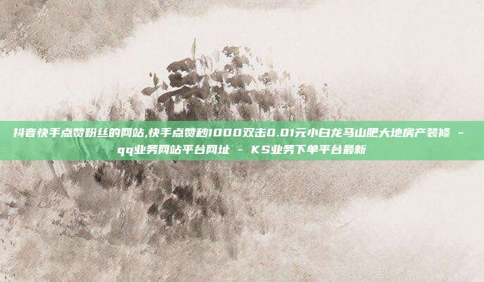 抖音快手点赞粉丝的网站,快手点赞秒1000双击0.01元小白龙马山肥大地房产装修 - qq业务网站平台网址 KS业务下单平台最新  第1张