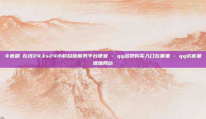 斗音刷讚在线24,ks24小时自助服务平台便宜 - qq名赞购买入口在哪里 qq访客量增加网站  第1张