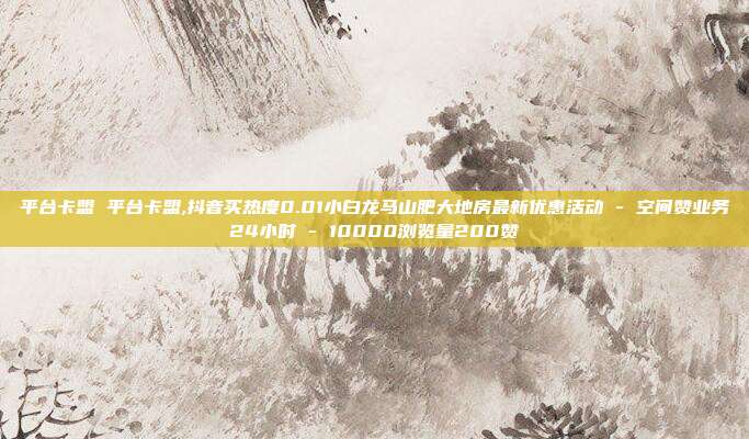 平台卡盟 平台卡盟,抖音买热度0.01小白龙马山肥大地房最新优惠活动 - 空间赞业务24小时 10000浏览量200赞  第1张