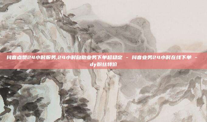 抖音点赞24小时服务,24小时自助业务下单超稳定 - 抖音业务24小时在线下单 dy粉丝特价  第1张