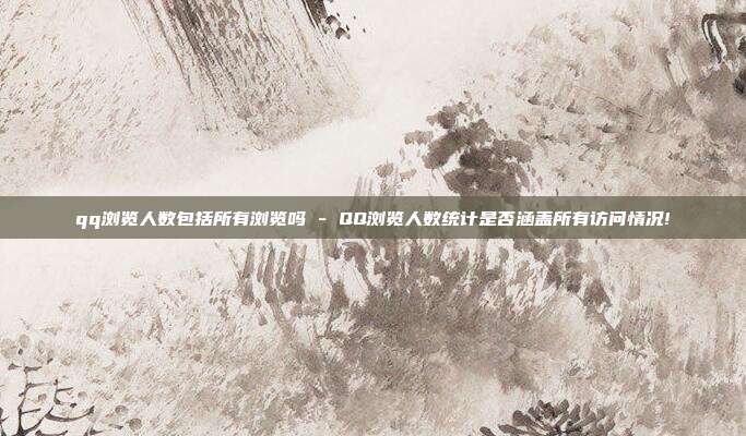 qq浏览人数包括所有浏览吗 - QQ浏览人数统计是否涵盖所有访问情况!  第1张