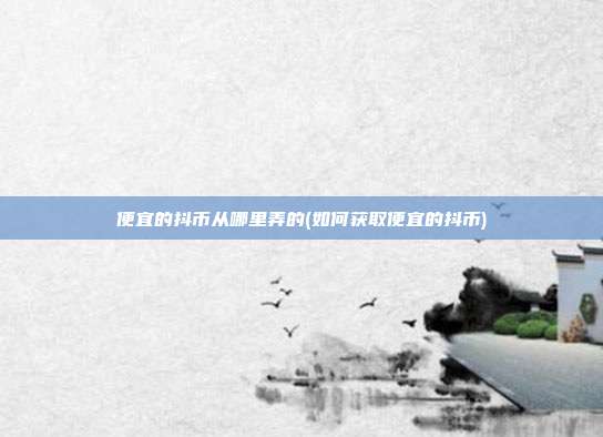便宜的抖币从哪里弄的(如何获取便宜的抖币)  第1张