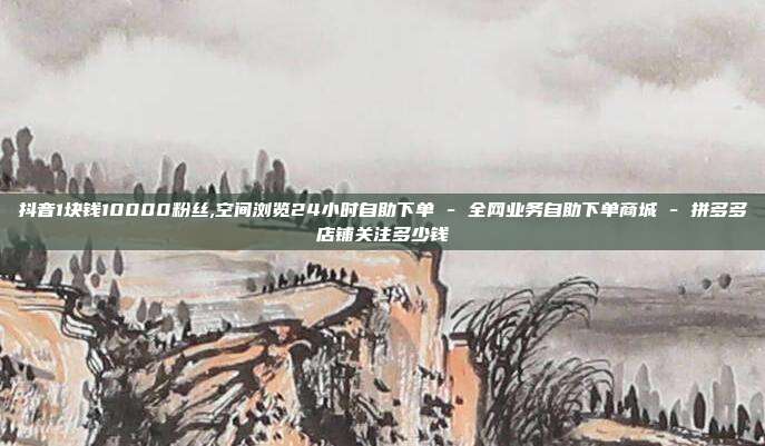 抖音1块钱10000粉丝,空间浏览24小时自助下单 - 全网业务自助下单商城 拼多多店铺关注多少钱  第1张