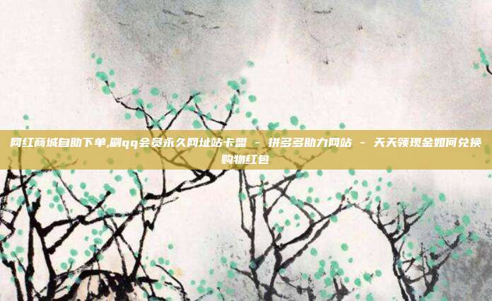 网红商城自助下单,刷qq会员永久网址站卡盟 - 拼多多助力网站 天天领现金如何兑换购物红包  第1张