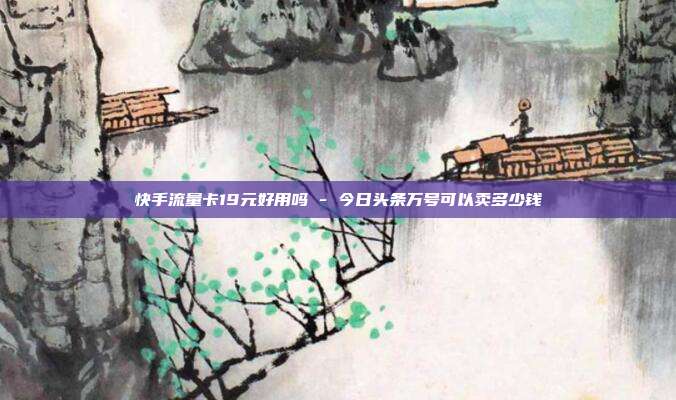 快手流量卡19元好用吗 - 今日头条万号可以卖多少钱  第1张