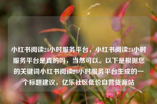 小红书阅读24小时服务平台	，小红书阅读24小时服务平台是真的吗，当然可以。以下是根据您的关键词小红书阅读24小时服务平台生成的一个标题建议，亿乐社区低价自营货源站  第1张