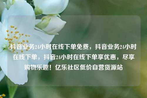 抖音业务24小时在线下单免费	，抖音业务24小时在线下单，抖音24小时在线下单享优惠，尽享购物乐趣！亿乐社区低价自营货源站  第1张