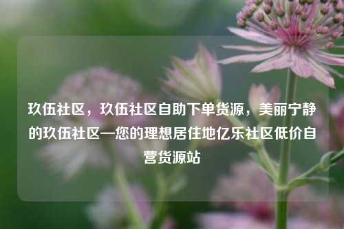玖伍社区	，玖伍社区自助下单货源，美丽宁静的玖伍社区—您的理想居住地亿乐社区低价自营货源站  第1张