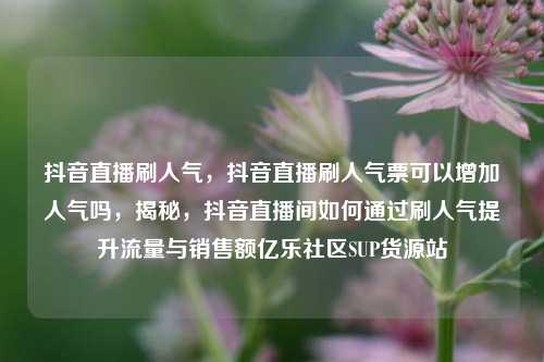 抖音直播刷人气，抖音直播刷人气票可以增加人气吗，揭秘，抖音直播间如何通过刷人气提升流量与销售额亿乐社区SUP货源站  第1张